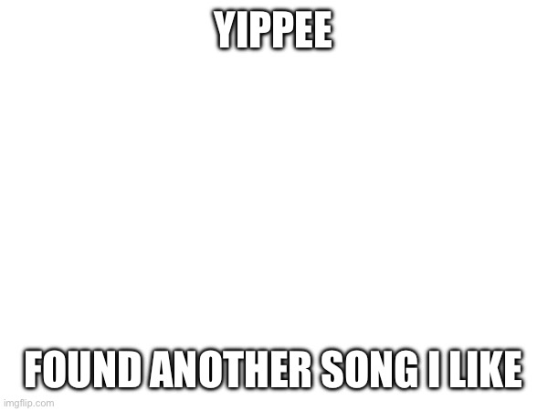YIPPEE; FOUND ANOTHER SONG I LIKE | made w/ Imgflip meme maker