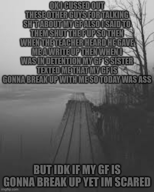 Is she | OK I CUSSED OUT THESE OTHER GUYS FOR TALKING SH*T ABOUT MY GF ALSO I SAID TO THEM SHUT THE F UP SO THEN WHEN THE TEACHER HEARD HE GAVE ME A WRITE UP THEN WHEN I WAS IN DETENTION MY GF´S SISTER TEXTED ME THAT MY GF IS GONNA BREAK UP WITH ME SO TODAY WAS ASS; BUT IDK IF MY GF IS GONNA BREAK UP YET IM SCARED | image tagged in m | made w/ Imgflip meme maker