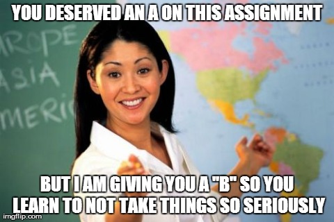 Unhelpful High School Teacher | YOU DESERVED AN A ON THIS ASSIGNMENT BUT I AM GIVING YOU A "B" SO YOU LEARN TO NOT TAKE THINGS SO SERIOUSLY | image tagged in memes,unhelpful high school teacher,AdviceAnimals | made w/ Imgflip meme maker