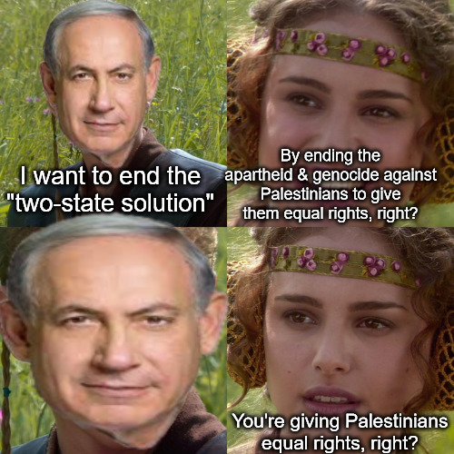 I don't like where this is going... | By ending the apartheid & genocide against Palestinians to give them equal rights, right? I want to end the "two-state solution"; You're giving Palestinians equal rights, right? | image tagged in anakin padme 4 panel,netanyahu,israel,palestine,genocide | made w/ Imgflip meme maker