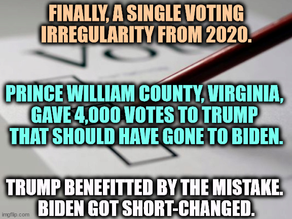 2020 Vote Count Error | FINALLY, A SINGLE VOTING IRREGULARITY FROM 2020. PRINCE WILLIAM COUNTY, VIRGINIA, 
GAVE 4,000 VOTES TO TRUMP 
THAT SHOULD HAVE GONE TO BIDEN. TRUMP BENEFITTED BY THE MISTAKE. 
BIDEN GOT SHORT-CHANGED. | image tagged in voting ballot,trump,extra,votes,biden,robbed | made w/ Imgflip meme maker