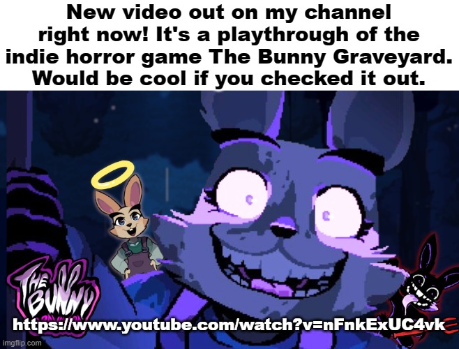 So yeah have a look if you want | New video out on my channel right now! It's a playthrough of the indie horror game The Bunny Graveyard. Would be cool if you checked it out. https://www.youtube.com/watch?v=nFnkExUC4vk | image tagged in horror,gaming,fnaf,youtube | made w/ Imgflip meme maker