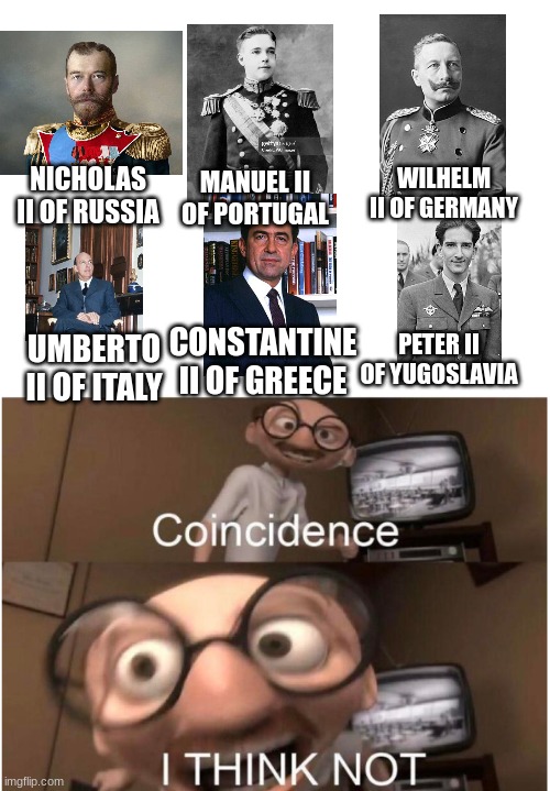 You may or may not get this... | WILHELM II OF GERMANY; NICHOLAS II OF RUSSIA; MANUEL II OF PORTUGAL; CONSTANTINE II OF GREECE; UMBERTO II OF ITALY; PETER II OF YUGOSLAVIA | image tagged in coincidence i think not,history | made w/ Imgflip meme maker