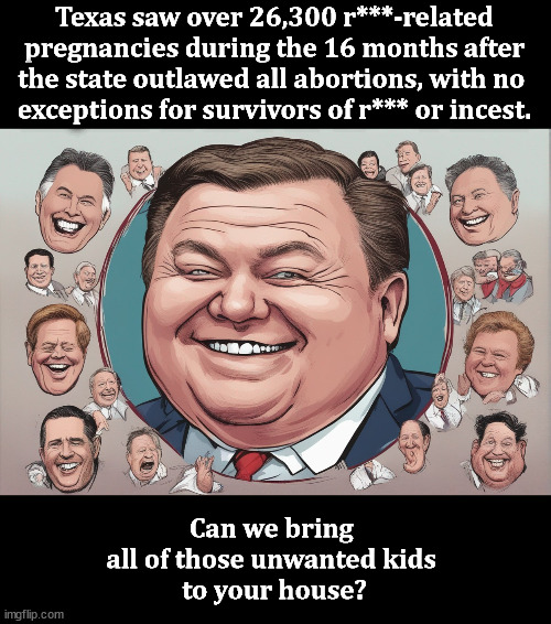 Texas saw over 26,300 r***-related pregnancies during the 16 months after the state outlawed all abortions, with no 
exceptions for survivors of r*** or incest. Can we bring 
all of those unwanted kids 
to your house? | image tagged in texas,abortion,sexual assault | made w/ Imgflip meme maker