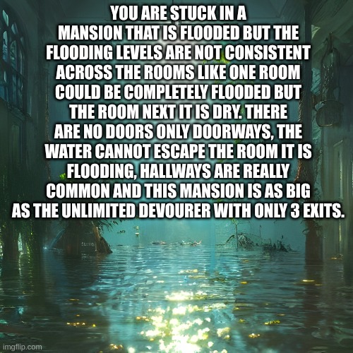 Roleplay! Also you can do this solo or with Ash. | YOU ARE STUCK IN A MANSION THAT IS FLOODED BUT THE FLOODING LEVELS ARE NOT CONSISTENT ACROSS THE ROOMS LIKE ONE ROOM COULD BE COMPLETELY FLOODED BUT THE ROOM NEXT IT IS DRY. THERE ARE NO DOORS ONLY DOORWAYS, THE WATER CANNOT ESCAPE THE ROOM IT IS FLOODING, HALLWAYS ARE REALLY COMMON AND THIS MANSION IS AS BIG AS THE UNLIMITED DEVOURER WITH ONLY 3 EXITS. | image tagged in flooded hallway | made w/ Imgflip meme maker