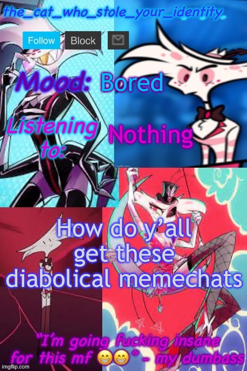 A | Bored; Nothing; How do y’all get these diabolical meme chats | image tagged in cat_who_stole angel dust temp | made w/ Imgflip meme maker