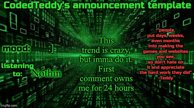 I’m boreded | This trend is crazy, but imma do it.
First comment owns me for 24 hours; :]; Nothin | image tagged in codedteddy's announcement template | made w/ Imgflip meme maker
