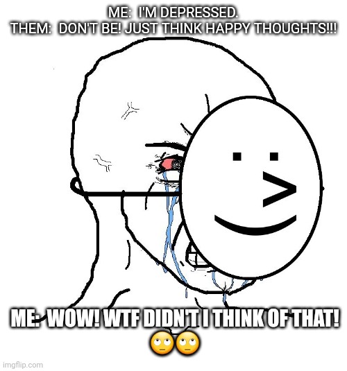 Think happy thoughts! | ME:  I'M DEPRESSED.
THEM:  DON'T BE! JUST THINK HAPPY THOUGHTS!!! ME:  WOW! WTF DIDN'T I THINK OF THAT!
🙄🙄 | image tagged in pretending to be happy hiding crying behind a mask | made w/ Imgflip meme maker