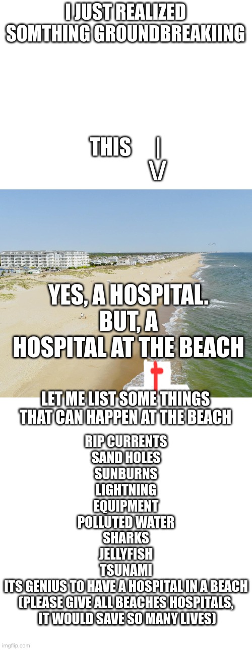 plz add the hospital update to beaches | I JUST REALIZED SOMTHING GROUNDBREAKIING; THIS      |
                \/; YES, A HOSPITAL. BUT, A HOSPITAL AT THE BEACH; LET ME LIST SOME THINGS THAT CAN HAPPEN AT THE BEACH; RIP CURRENTS
SAND HOLES
SUNBURNS
LIGHTNING
EQUIPMENT
POLLUTED WATER
SHARKS
JELLYFISH
TSUNAMI
ITS GENIUS TO HAVE A HOSPITAL IN A BEACH
(PLEASE GIVE ALL BEACHES HOSPITALS,
 IT WOULD SAVE SO MANY LIVES) | image tagged in memes,blank transparent square | made w/ Imgflip meme maker