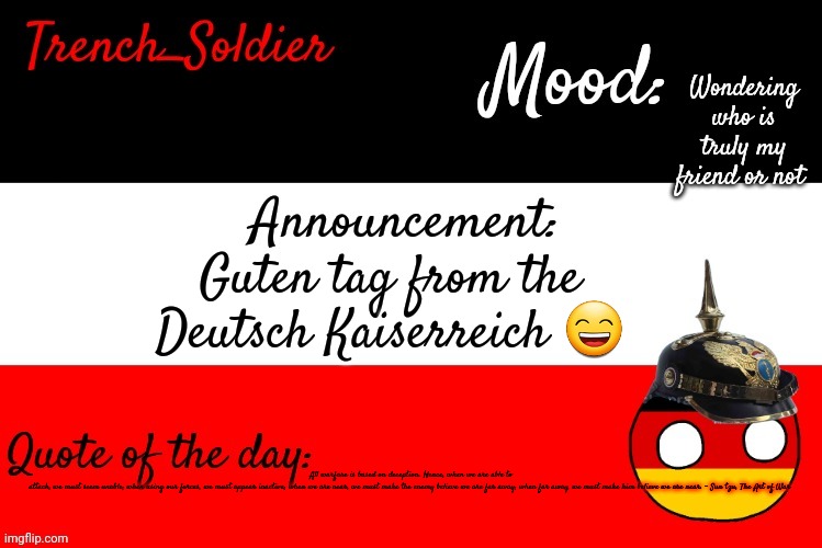 Trench_Soldier's announcement template | Wondering who is truly my friend or not; Guten tag from the Deutsch Kaiserreich 😄; All warfare is based on deception. Hence, when we are able to attack, we must seem unable; when using our forces, we must appear inactive; when we are near, we must make the enemy believe we are far away; when far away, we must make him believe we are near. - Sun tzu, The Art of War | image tagged in trench_soldier's announcement template | made w/ Imgflip meme maker
