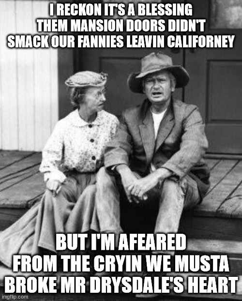 Leavin Californey | I RECKON IT'S A BLESSING THEM MANSION DOORS DIDN'T SMACK OUR FANNIES LEAVIN CALIFORNEY; BUT I'M AFEARED FROM THE CRYIN WE MUSTA BROKE MR DRYSDALE'S HEART | image tagged in granny and jed clampett,california,bankers | made w/ Imgflip meme maker
