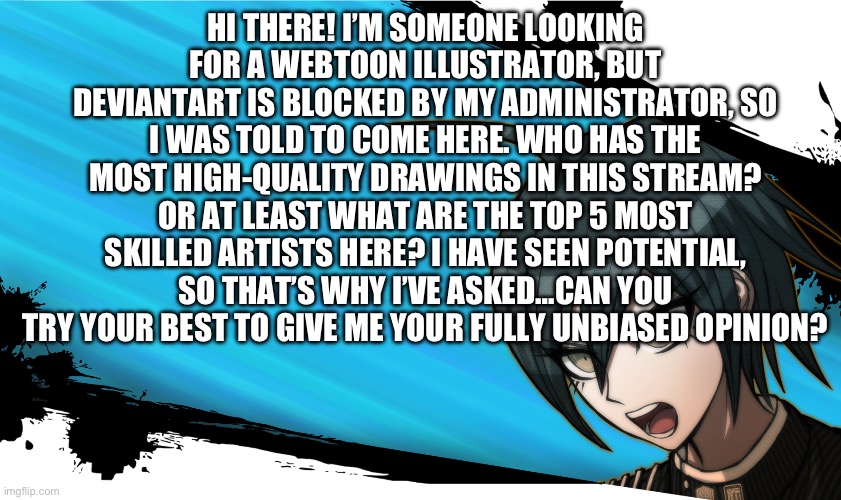 Please tell me, I need this… | HI THERE! I’M SOMEONE LOOKING FOR A WEBTOON ILLUSTRATOR, BUT DEVIANTART IS BLOCKED BY MY ADMINISTRATOR, SO I WAS TOLD TO COME HERE. WHO HAS THE MOST HIGH-QUALITY DRAWINGS IN THIS STREAM? OR AT LEAST WHAT ARE THE TOP 5 MOST SKILLED ARTISTS HERE? I HAVE SEEN POTENTIAL, SO THAT’S WHY I’VE ASKED…CAN YOU TRY YOUR BEST TO GIVE ME YOUR FULLY UNBIASED OPINION? | image tagged in danganronpa shuichi | made w/ Imgflip meme maker