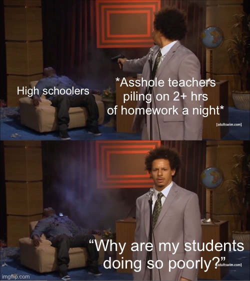 I legit had a teacher who gave us 30+ math problems a night | *Asshole teachers piling on 2+ hrs of homework a night*; High schoolers; “Why are my students doing so poorly?” | image tagged in memes,who killed hannibal | made w/ Imgflip meme maker