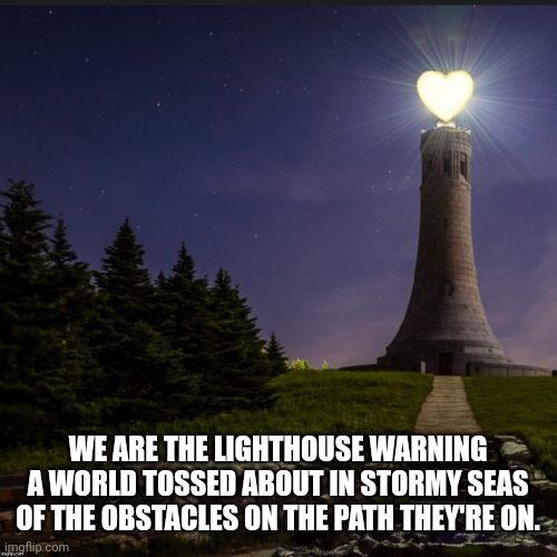 Love Lighthouse | WE ARE THE LIGHTHOUSE WARNING A WORLD TOSSED ABOUT IN STORMY SEAS OF THE OBSTACLES ON THE PATH THEY'RE ON. | image tagged in love lighthouse | made w/ Imgflip meme maker