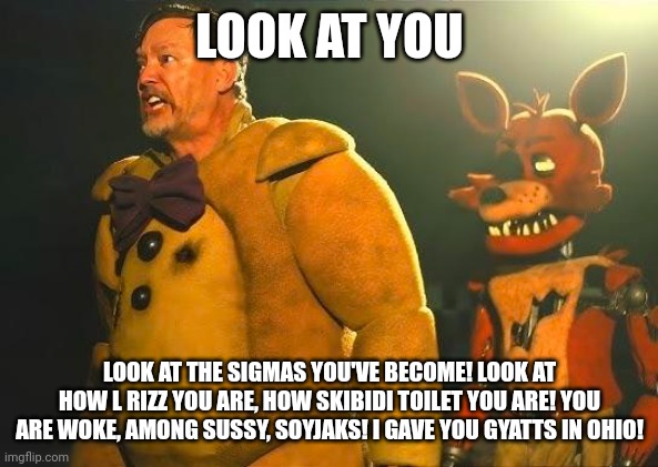 LOOK AT YOU LOOK AT THE SIGMAS YOU'VE BECOME! LOOK AT HOW L RIZZ YOU ARE, HOW SKIBIDI TOILET YOU ARE! YOU ARE WOKE, AMONG SUSSY, SOYJAKS! I  | made w/ Imgflip meme maker