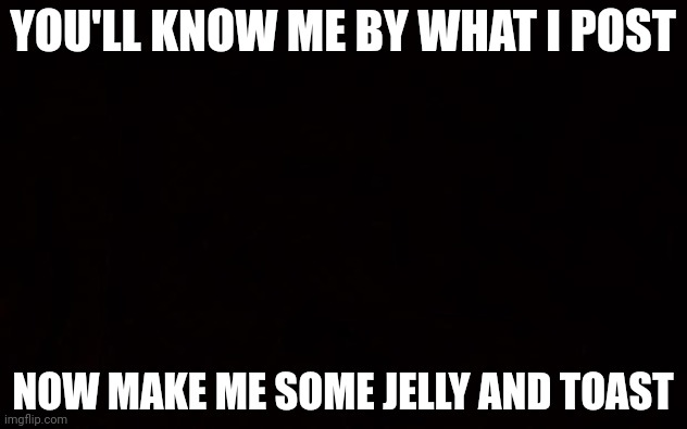 BLACK PAGE | YOU'LL KNOW ME BY WHAT I POST; NOW MAKE ME SOME JELLY AND TOAST | image tagged in black page | made w/ Imgflip meme maker
