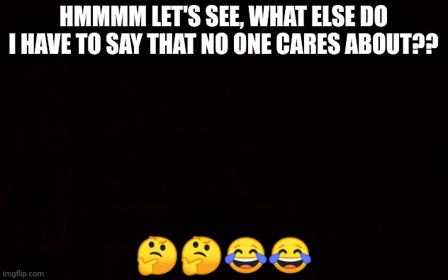 BLACK PAGE | HMMMM LET'S SEE, WHAT ELSE DO I HAVE TO SAY THAT NO ONE CARES ABOUT?? 🤔🤔😂😂 | image tagged in black page | made w/ Imgflip meme maker