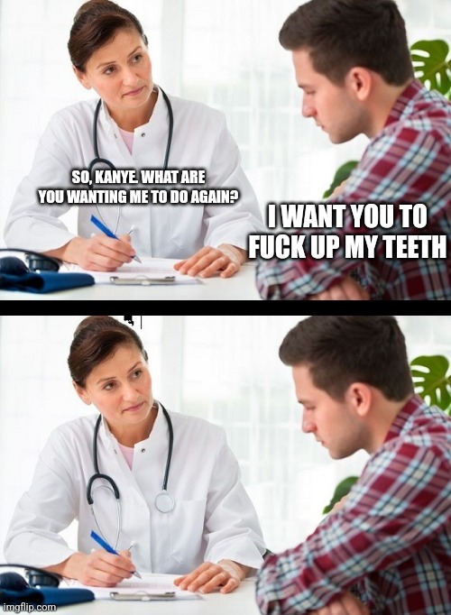 doctor and patient | SO, KANYE. WHAT ARE YOU WANTING ME TO DO AGAIN? I WANT YOU TO FUCK UP MY TEETH | image tagged in doctor and patient | made w/ Imgflip meme maker