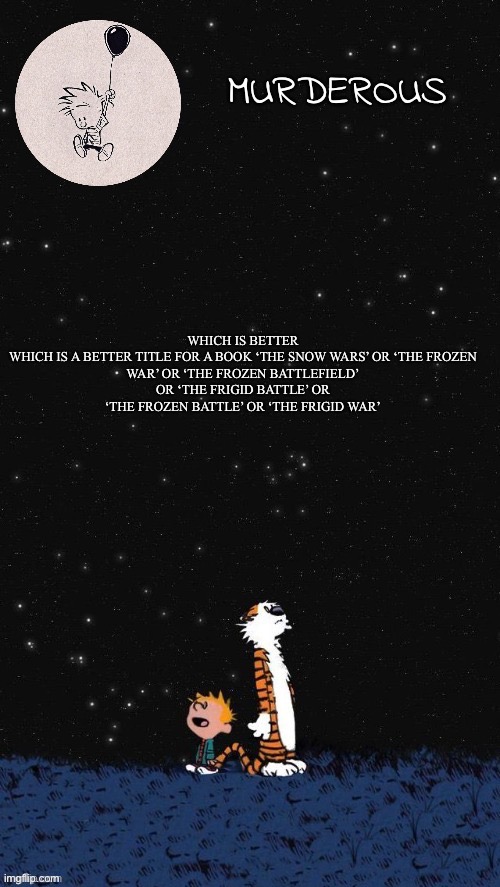 Murderous temp thanks corpse (2.0) | WHICH IS BETTER

WHICH IS A BETTER TITLE FOR A BOOK ‘THE SNOW WARS’ OR ‘THE FROZEN WAR’ OR ‘THE FROZEN BATTLEFIELD’ OR ‘THE FRIGID BATTLE’ OR ‘THE FROZEN BATTLE’ OR ‘THE FRIGID WAR’ | image tagged in murderous temp thanks corpse 2 0 | made w/ Imgflip meme maker
