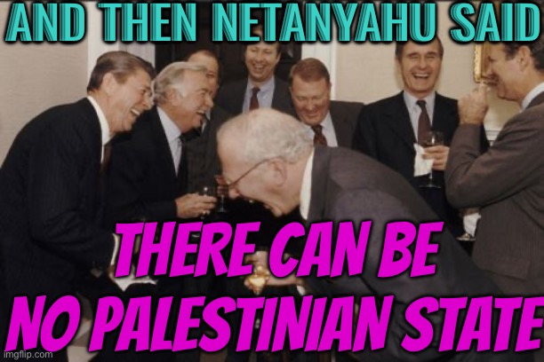 Netanyahu: Israel must 'crush' Palestinian state ambitions | AND THEN NETANYAHU SAID; THERE CAN BE NO PALESTINIAN STATE | image tagged in memes,laughing men in suits,palestine,politics lol,world war 3,creepy joe biden | made w/ Imgflip meme maker