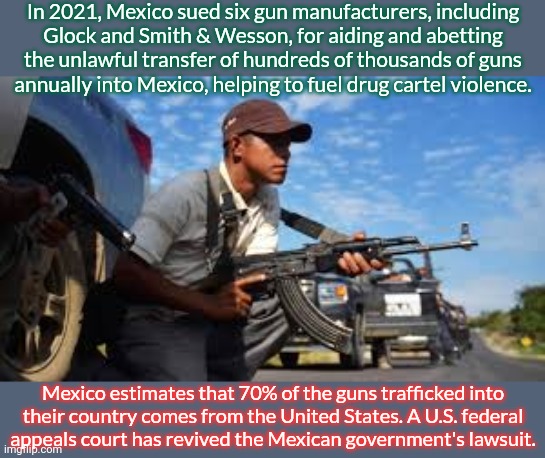 Some Mexicans emigrate to the U.S. to escape this violence. | In 2021, Mexico sued six gun manufacturers, including
Glock and Smith & Wesson, for aiding and abetting the unlawful transfer of hundreds of thousands of guns
annually into Mexico, helping to fuel drug cartel violence. Mexico estimates that 70% of the guns trafficked into
their country comes from the United States. A U.S. federal
appeals court has revived the Mexican government's lawsuit. | image tagged in mexican gangster,mass shootings,crime,2nd amendment,immigration,responsibility | made w/ Imgflip meme maker