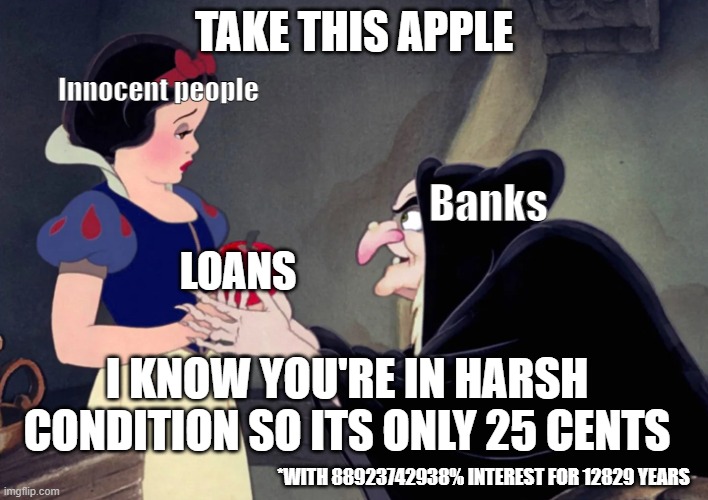 Snow White doesn't know she's getting scammed... | TAKE THIS APPLE; Innocent people; Banks; LOANS; I KNOW YOU'RE IN HARSH CONDITION SO ITS ONLY 25 CENTS; *WITH 88923742938% INTEREST FOR 12829 YEARS | image tagged in snow white,scam,satire | made w/ Imgflip meme maker
