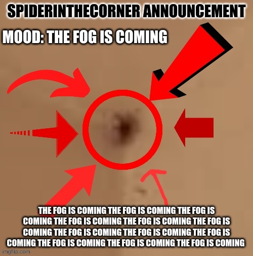 the fog is coming the fog is coming the fog is coming the fog is coming the fog is coming the fog is coming the fog is coming th | MOOD: THE FOG IS COMING; THE FOG IS COMING THE FOG IS COMING THE FOG IS COMING THE FOG IS COMING THE FOG IS COMING THE FOG IS COMING THE FOG IS COMING THE FOG IS COMING THE FOG IS COMING THE FOG IS COMING THE FOG IS COMING THE FOG IS COMING | image tagged in spiderinthecorner announcement | made w/ Imgflip meme maker