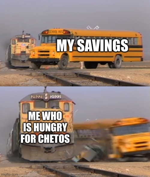 cheetos | MY SAVINGS; ME WHO IS HUNGRY FOR CHEETOS | image tagged in a train hitting a school bus,money,cheetos | made w/ Imgflip meme maker