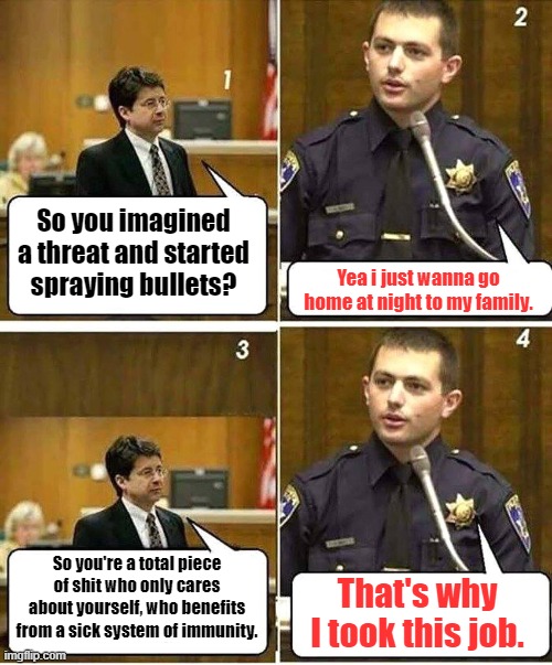 Cop on the stand | So you imagined a threat and started spraying bullets? Yea i just wanna go home at night to my family. So you're a total piece of shit who only cares about yourself, who benefits from a sick system of immunity. That's why I took this job. | image tagged in cop on the witness stand,police | made w/ Imgflip meme maker