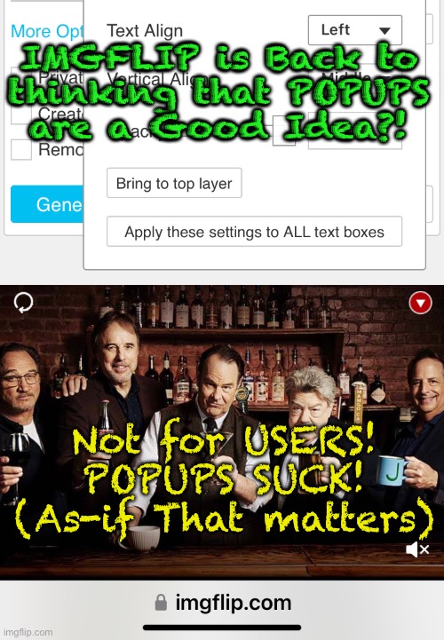 You’ve GOT to be Kidding, IMGFLIP.  You’re F**king it up | IMGFLIP is Back to
thinking that POPUPS
are a Good Idea?! Not for USERS!
POPUPS SUCK!
(As-if That matters) | image tagged in memes,imgflip,a formerly really great app,now not so much,popups ruin the whole experience,look elsewhere for mememakinh | made w/ Imgflip meme maker