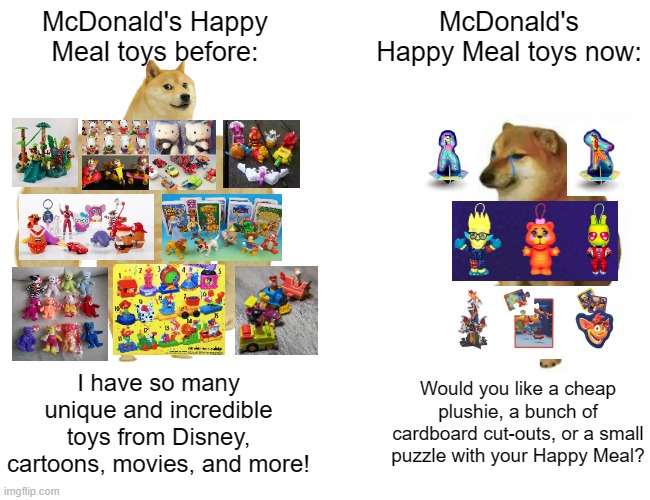 Current Happy Meal Toys sure are bland compared to older ones. | McDonald's Happy Meal toys before:; McDonald's Happy Meal toys now:; I have so many unique and incredible toys from Disney, cartoons, movies, and more! Would you like a cheap plushie, a bunch of cardboard cut-outs, or a small puzzle with your Happy Meal? | image tagged in memes,buff doge vs cheems,mcdonald's,happy meal,toys,nostalgia | made w/ Imgflip meme maker