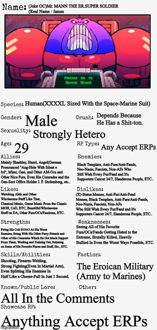 My First Joke OC Lmao.(Credit : Fl*shgitz) | (Joke OC)Mr. MANN THE ER.SUPER SOLDIER
(Real Name : James; Human(XXXXL Sized With the Space-Marine Suit); Depends Because He Has a Shit-ton. Male; Strongly Hetero; 29; Any Accept ERPs; Mainly Shashley, Hazel, Angel(German Pronounced "Ang-Hele With Silent e lol", Mimi, Ossi, and Other AM-Ocs and Other Nice Furs, Even His Comrades and the Gen-Sect Office Holder J. F. Stoltenberg, etc.. Black Templars, Anti-Furs/Anti-Fands, Neo-Nazis, Fascists, Non-AFs Who Still Wish Every Fur/Fand and It's Supporters Cancer 24/7, Slanderous People, ETC.. Watching AMs and Other Wholesome Stuff Like That, 
Classical Music, Game Music From the Classic MOH, CoD, ETC, Beautiful/Wholesome Stuff on DA, Other Furs/OCs/Fandoms, ETC. (X)-Status Memes, Anti-Fur/Anti-Fand Memes, Black Templars, Anti-Furs/Anti-Fands, Neo-Nazis, Fascists, Non-AFs Who Still Wish Every Fur/Fand and It's Supporters Cancer 24/7, Slanderous People, ETC.. Seeing All of His Favorite Furs/OCs/Fands Getting Hated to the Extreme, Brutally Killed, Heavily Bullied In Even the Worst Ways Possible, ETC. Firing His Colt B19A3 At His Worst Enemies, Being With His Other Furry-Friends and Other of His Comrades Which He Got Much Support From Them, Working and Training Out, Relaxing on Some of His Favorite Places and Stuff, Etc., ETC. The Eroican Military
(Army to Marines); Shooting, Firearm-Welding, Strong Fighting(Even In Martial Arts), Even Splitting His Enemies In Half Like a Cheese-Pull In Just 1 Second. All In the Comments; Anything Accept ERPs | image tagged in new oc showcase for rp stream,eroican,space marine,super soldier,funny | made w/ Imgflip meme maker