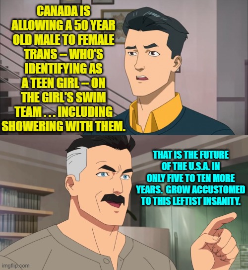 Pay attention to the cultural devolution of Canada, England, Australia to see our own future. | CANADA IS ALLOWING A 50 YEAR OLD MALE TO FEMALE TRANS -- WHO'S IDENTIFYING AS A TEEN GIRL -- ON THE GIRL'S SWIM TEAM . . . INCLUDING SHOWERING WITH THEM. THAT IS THE FUTURE OF THE U.S.A. IN ONLY FIVE TO TEN MORE YEARS.  GROW ACCUSTOMED TO THIS LEFTIST INSANITY. | image tagged in that's the neat part you don't | made w/ Imgflip meme maker