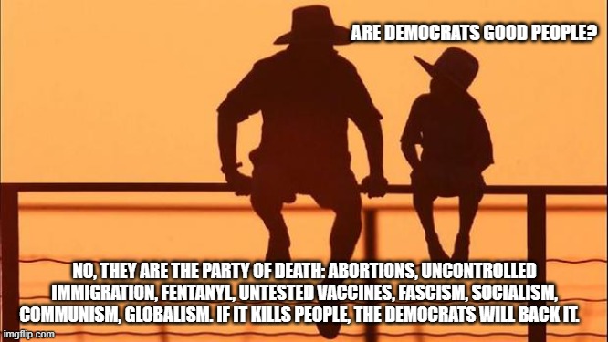 Cowboy wisdom, there is no good in them. | ARE DEMOCRATS GOOD PEOPLE? NO, THEY ARE THE PARTY OF DEATH: ABORTIONS, UNCONTROLLED IMMIGRATION, FENTANYL, UNTESTED VACCINES, FASCISM, SOCIALISM, COMMUNISM, GLOBALISM. IF IT KILLS PEOPLE, THE DEMOCRATS WILL BACK IT. | image tagged in cowboy father and son,cowboy wisdom,democrat war on america,globalism,democrat the party of death,no good in them | made w/ Imgflip meme maker