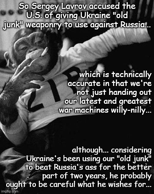 That's how you get on the defenestration list... | So Sergey Lavrov accused the U.S. of giving Ukraine "old junk" weaponry to use against Russia... which is technically accurate in that we're not just handing out our latest and greatest war machines willy-nilly... although... considering Ukraine's been using our "old junk" to beat Russia's ass for the better part of two years, he probably ought to be careful what he wishes for... | image tagged in zip the smoking chimp,whoops | made w/ Imgflip meme maker