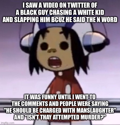 crazy | I SAW A VIDEO ON TWITTER OF A BLACK GUY CHASING A WHITE KID AND SLAPPING HIM BCUZ HE SAID THE N WORD; IT WAS FUNNY UNTIL I WENT TO THE COMMENTS AND PEOPLE WERE SAYING "HE SHOULD BE CHARGED WITH MANSLAUGHTER" AND "ISN'T THAY ATTEMPTED MURDER?" | image tagged in o | made w/ Imgflip meme maker