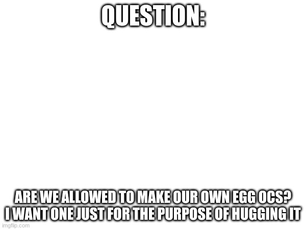 Just a question | QUESTION:; ARE WE ALLOWED TO MAKE OUR OWN EGG OCS? I WANT ONE JUST FOR THE PURPOSE OF HUGGING IT | made w/ Imgflip meme maker