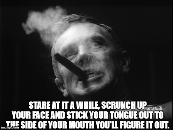 General Ripper (Dr. Strangelove) | STARE AT IT A WHILE, SCRUNCH UP YOUR FACE AND STICK YOUR TONGUE OUT TO THE SIDE OF YOUR MOUTH YOU'LL FIGURE IT OUT. | image tagged in general ripper dr strangelove | made w/ Imgflip meme maker