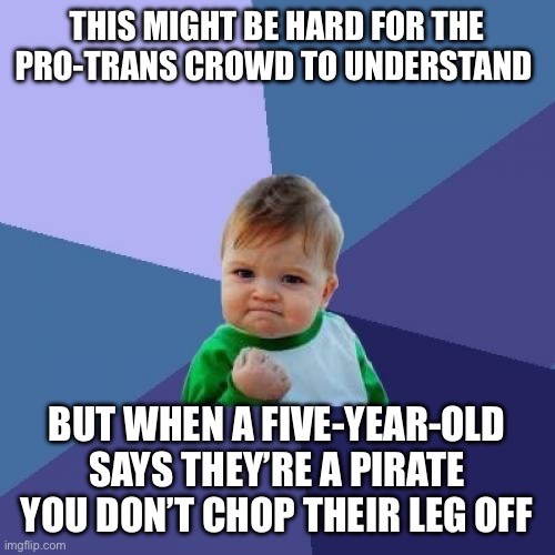 Success Kid Meme | THIS MIGHT BE HARD FOR THE PRO-TRANS CROWD TO UNDERSTAND; BUT WHEN A FIVE-YEAR-OLD SAYS THEY’RE A PIRATE YOU DON’T CHOP THEIR LEG OFF | image tagged in memes,success kid | made w/ Imgflip meme maker
