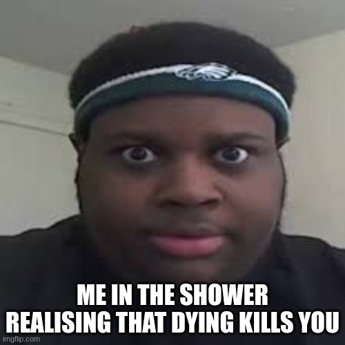 ? | ME IN THE SHOWER REALISING THAT DYING KILLS YOU | image tagged in edp,funny,real | made w/ Imgflip meme maker