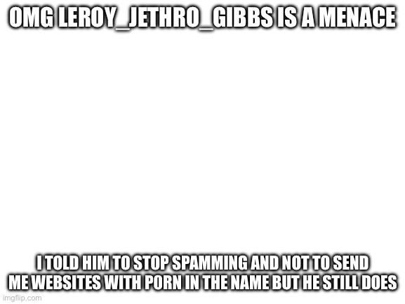 Please help me | OMG LEROY_JETHRO_GIBBS IS A MENACE; I TOLD HIM TO STOP SPAMMING AND NOT TO SEND ME WEBSITES WITH P0RN IN THE NAME BUT HE STILL DOES | image tagged in blank white template | made w/ Imgflip meme maker