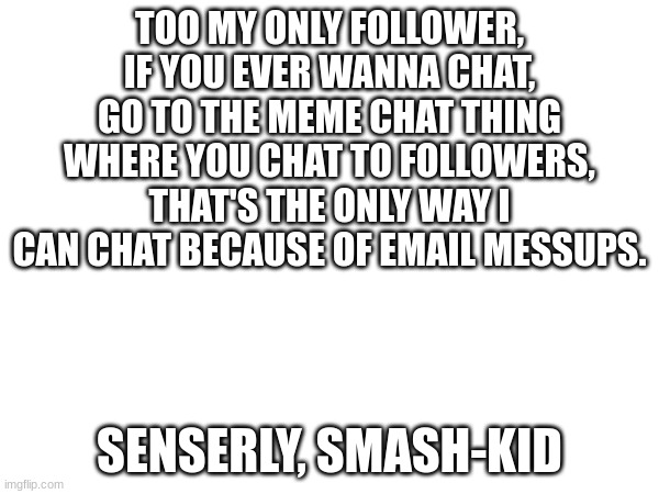 to chat | TOO MY ONLY FOLLOWER, IF YOU EVER WANNA CHAT, GO TO THE MEME CHAT THING WHERE YOU CHAT TO FOLLOWERS, THAT'S THE ONLY WAY I CAN CHAT BECAUSE OF EMAIL MESSUPS. SENSERLY, SMASH-KID | image tagged in chat,followers | made w/ Imgflip meme maker