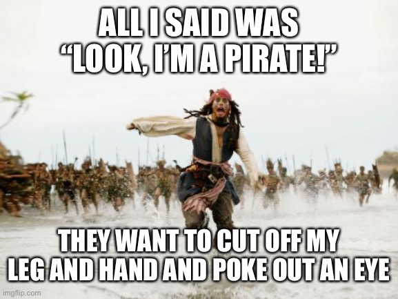 Jack Sparrow Being Chased Meme | ALL I SAID WAS “LOOK, I’M A PIRATE!” THEY WANT TO CUT OFF MY LEG AND HAND AND POKE OUT AN EYE | image tagged in memes,jack sparrow being chased | made w/ Imgflip meme maker