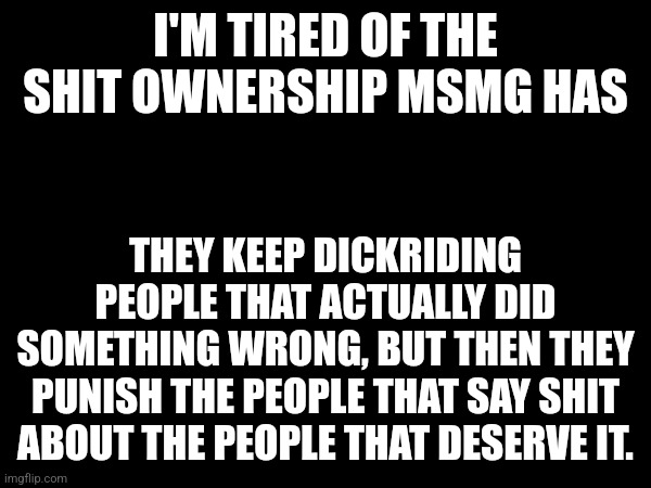 I'M TIRED OF THE SHIT OWNERSHIP MSMG HAS; THEY KEEP DICKRIDING PEOPLE THAT ACTUALLY DID SOMETHING WRONG, BUT THEN THEY PUNISH THE PEOPLE THAT SAY SHIT ABOUT THE PEOPLE THAT DESERVE IT. | made w/ Imgflip meme maker