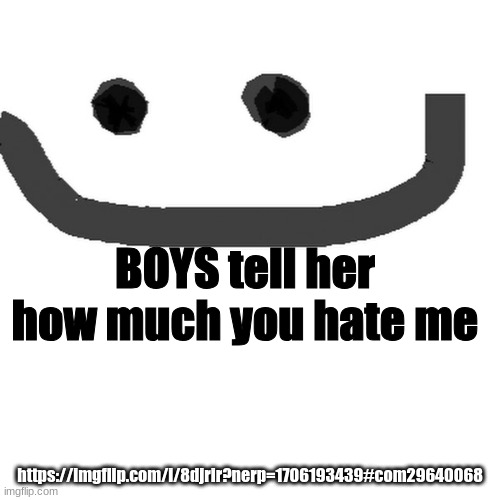 hmm.jpg | BOYS tell her how much you hate me; https://imgflip.com/i/8djrir?nerp=1706193439#com29640068 | image tagged in hmm jpg | made w/ Imgflip meme maker