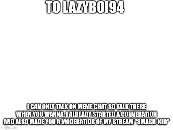 to LAZYboi94 | TO LAZYBOI94; I CAN ONLY TALK ON MEME CHAT SO TALK THERE WHEN YOU WANNA, I ALREADY STARTED A CONVERATION AND ALSO MADE YOU A MODERATIOR OF MY STREAM "SMASH-KID" | image tagged in comments | made w/ Imgflip meme maker