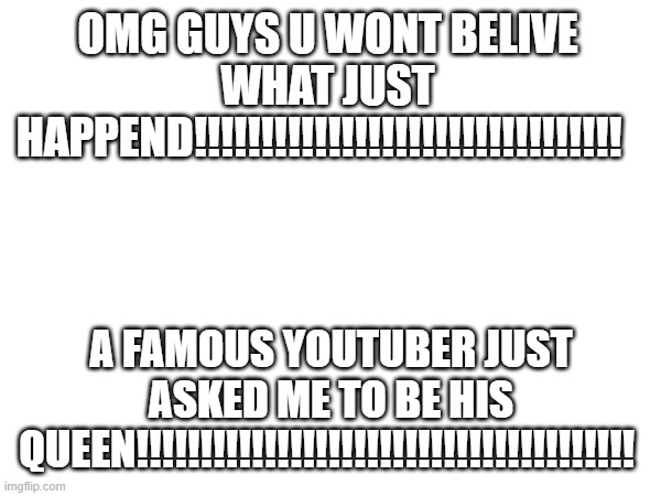 OMG GUYS U WONT BELIVE WHAT JUST HAPPEND!!!!!!!!!!!!!!!!!!!!!!!!!!!!!!!! A FAMOUS YOUTUBER JUST ASKED ME TO BE HIS QUEEN!!!!!!!!!!!!!!!!!!!!!!!!!!!!!!!!!!!!!!! | made w/ Imgflip meme maker