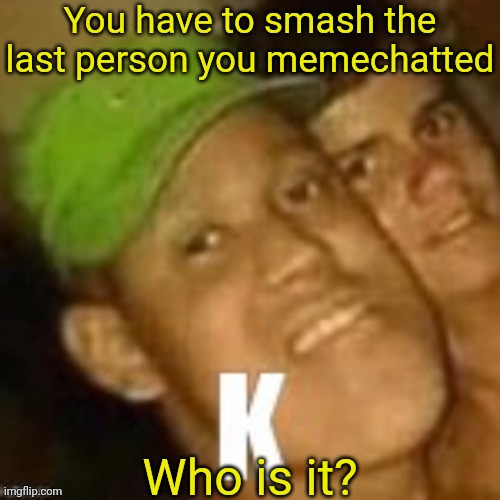 K | You have to smash the last person you memechatted; Who is it? | image tagged in k | made w/ Imgflip meme maker