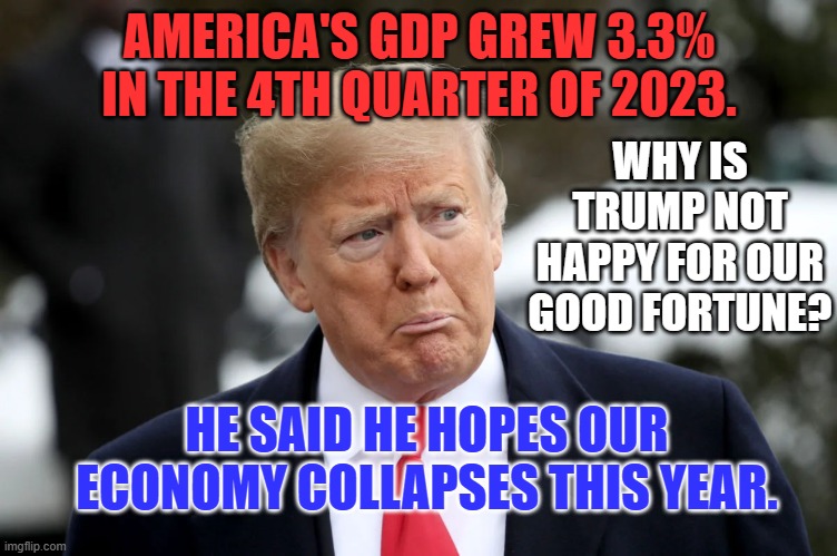 Wishing misery befalls us on "Biden's watch," is not putting "America First." | AMERICA'S GDP GREW 3.3% IN THE 4TH QUARTER OF 2023. WHY IS TRUMP NOT HAPPY FOR OUR GOOD FORTUNE? HE SAID HE HOPES OUR ECONOMY COLLAPSES THIS YEAR. | image tagged in politics | made w/ Imgflip meme maker
