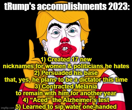 Trump's 2023 Accomplishments | tRump's accomplishments 2023:; 1)	Created 17 new nicknames for women & politicians he hates
2)	Persuaded his base that, yes, he plans to be a dictator this time
3)	Contracted Melania to remain with him for another year
4)	“Aced” the Alzheimer’s test
5)	Learned to sip water one-handed | image tagged in donald trump the clown,maga,trump to gop,presidential race,nevertrump meme,clown car republicans | made w/ Imgflip meme maker